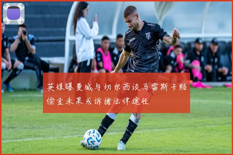 英媒曝曼城与切尔西谈马雷斯卡赔偿金未果或诉诸法律途径