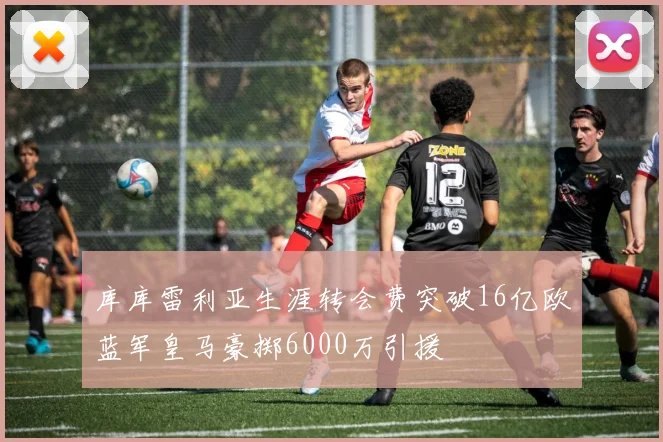 库库雷利亚生涯转会费突破16亿欧蓝军皇马豪掷6000万引援