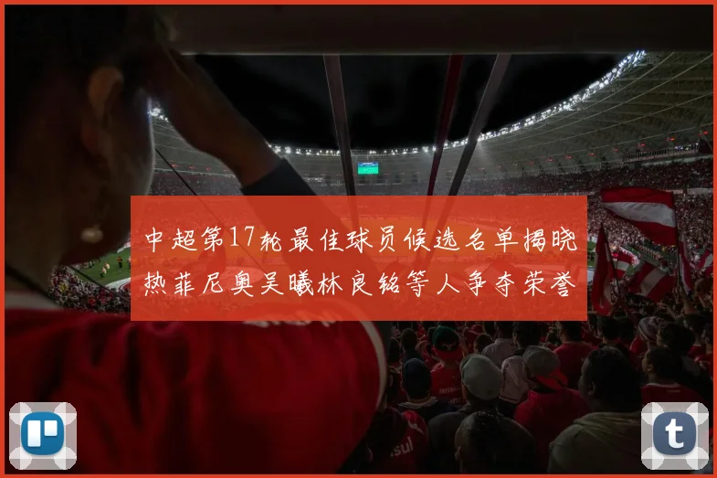 中超第17轮最佳球员候选名单揭晓热菲尼奥吴曦林良铭等人争夺荣誉