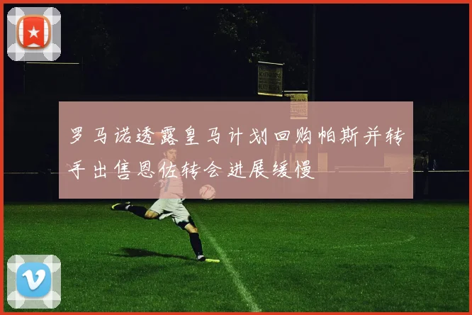 罗马诺透露皇马计划回购帕斯并转手出售恩佐转会进展缓慢