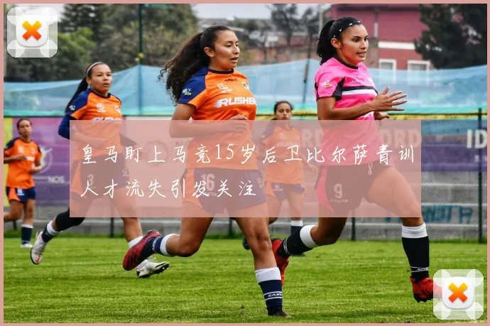 皇马盯上马竞15岁后卫比尔萨青训人才流失引发关注