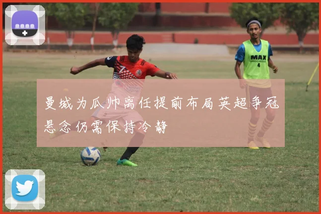 曼城为瓜帅离任提前布局英超争冠悬念仍需保持冷静