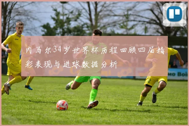 内马尔34岁世界杯历程回顾四届精彩表现与进球数据分析