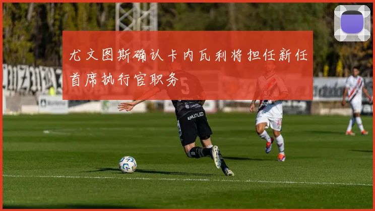 尤文图斯确认卡内瓦利将担任新任首席执行官职务