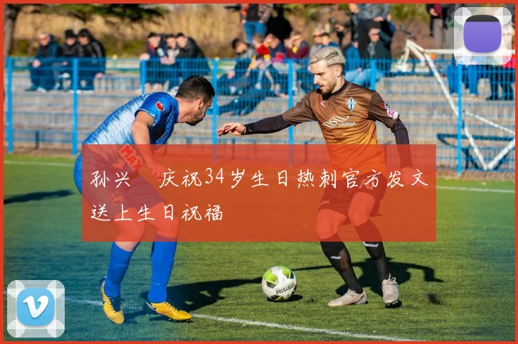 孙兴慜庆祝34岁生日热刺官方发文送上生日祝福