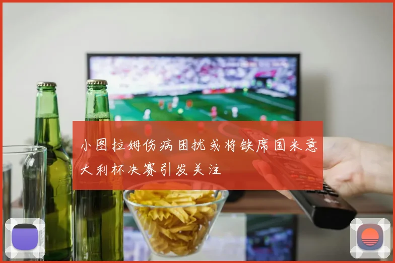 小图拉姆伤病困扰或将缺席国米意大利杯决赛引发关注