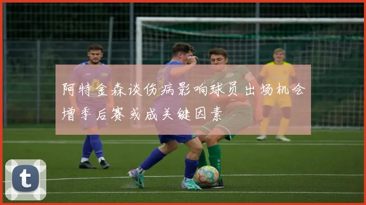 阿特金森谈伤病影响球员出场机会增季后赛或成关键因素