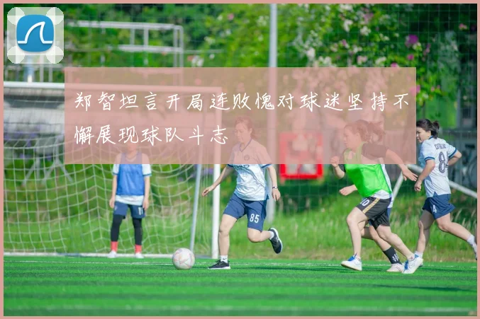 郑智坦言开局连败愧对球迷坚持不懈展现球队斗志