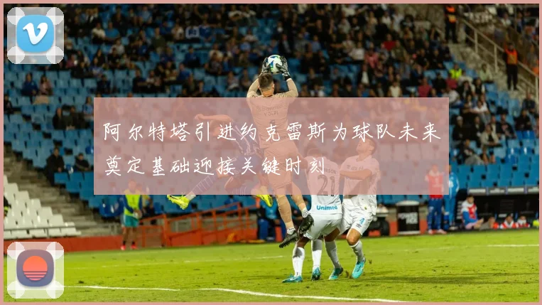 阿尔特塔引进约克雷斯为球队未来奠定基础迎接关键时刻