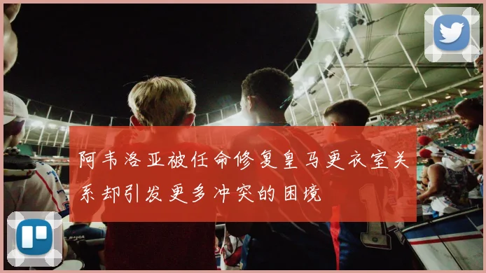 阿韦洛亚被任命修复皇马更衣室关系却引发更多冲突的困境