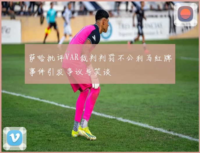 萨哈批评VAR裁判判罚不公利马红牌事件引发争议与笑谈