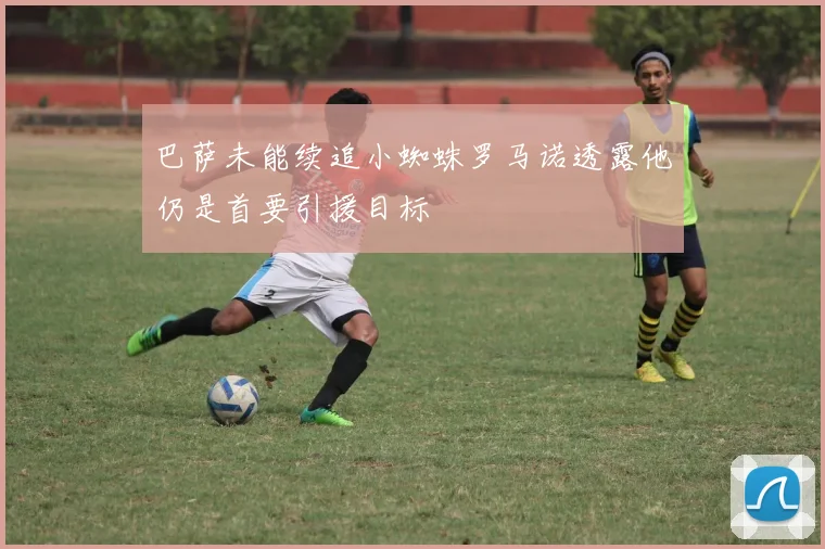 巴萨未能续追小蜘蛛罗马诺透露他仍是首要引援目标