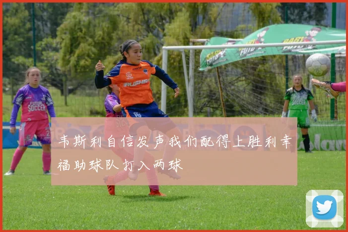 韦斯利自信发声我们配得上胜利幸福助球队打入两球