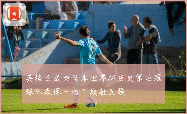 英格兰成为日本世界杯历史第七冠球队森保一治下战胜五强