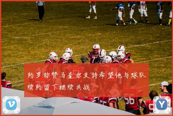 约罗称赞马奎尔支持希望他与球队续约留下继续共战
