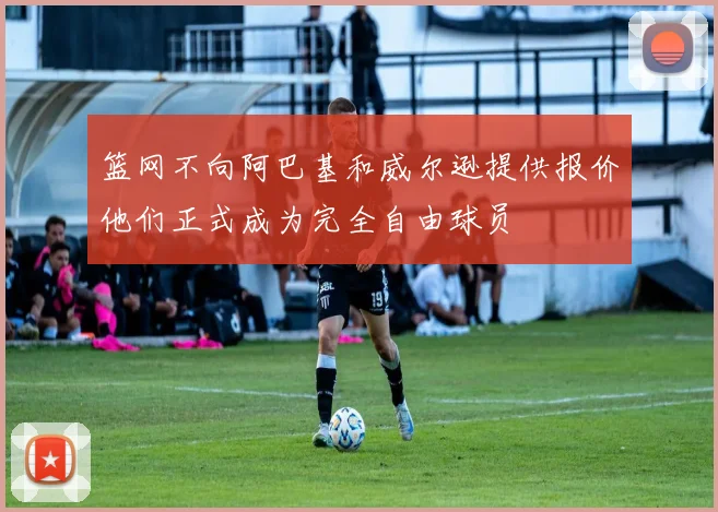 篮网不向阿巴基和威尔逊提供报价他们正式成为完全自由球员