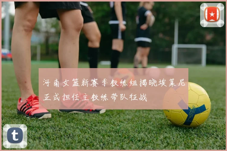 河南女篮新赛季教练组揭晓埃莱尼正式担任主教练带队征战