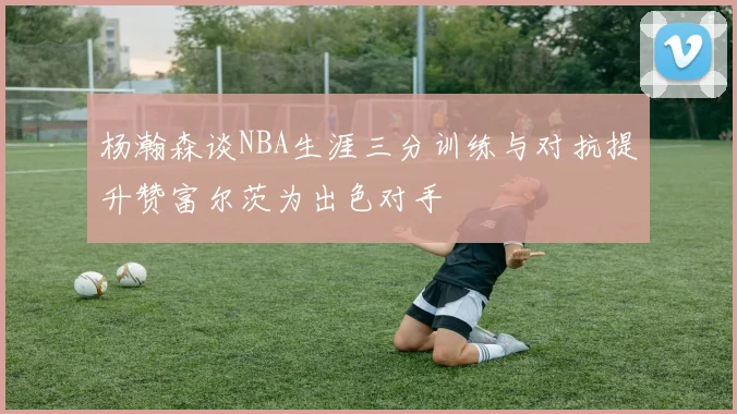 杨瀚森谈NBA生涯三分训练与对抗提升赞富尔茨为出色对手