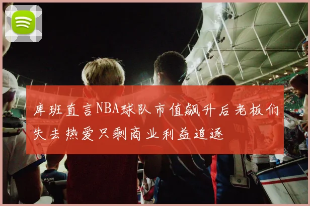 库班直言NBA球队市值飙升后老板们失去热爱只剩商业利益追逐